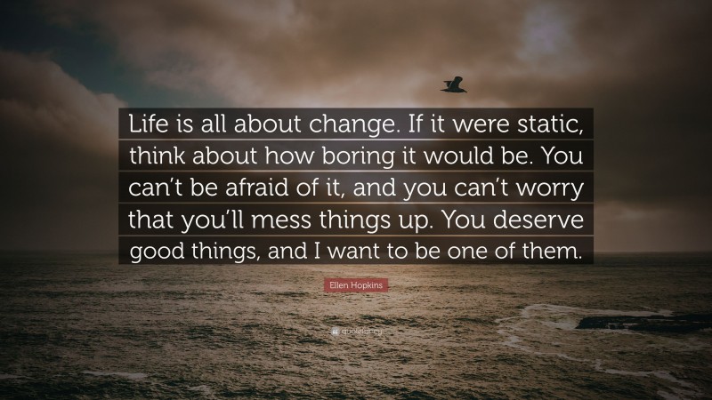 Ellen Hopkins Quote: “Life is all about change. If it were static, think about how boring it would be. You can’t be afraid of it, and you can’t worry that you’ll mess things up. You deserve good things, and I want to be one of them.”