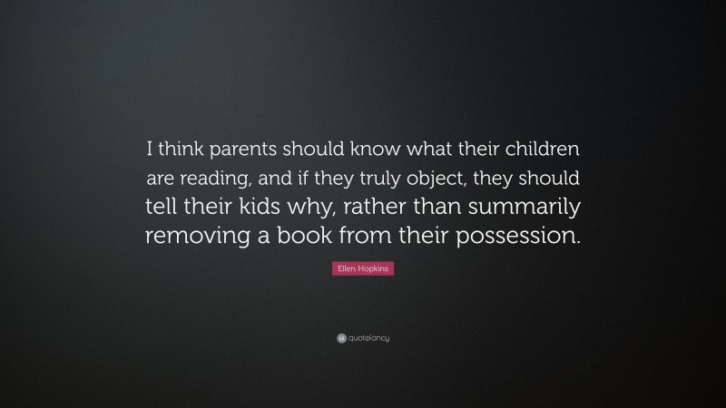 Ellen Hopkins Quote: “I think parents should know what their children are reading, and if they truly object, they should tell their kids why, rather than summarily removing a book from their possession.”