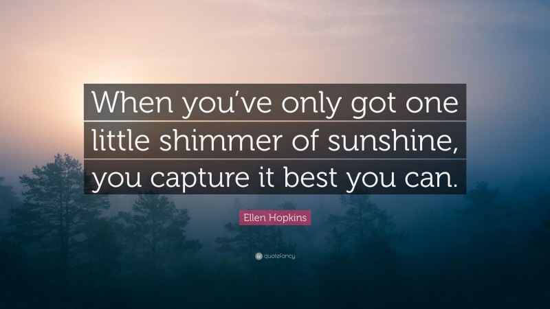 Ellen Hopkins Quote: “When you’ve only got one little shimmer of sunshine, you capture it best you can.”