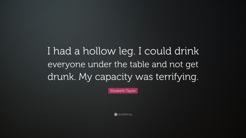 Elizabeth Taylor Quote: “I had a hollow leg. I could drink everyone under the table and not get drunk. My capacity was terrifying.”