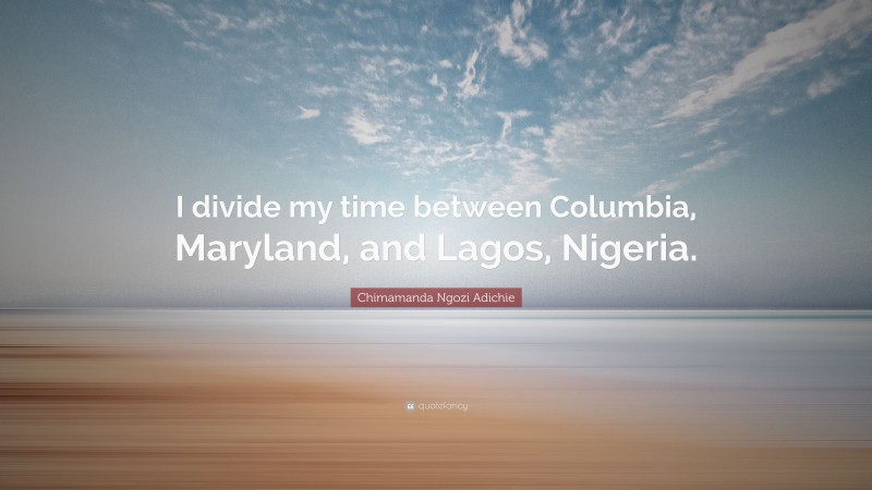 Chimamanda Ngozi Adichie Quote: “I divide my time between Columbia, Maryland, and Lagos, Nigeria.”