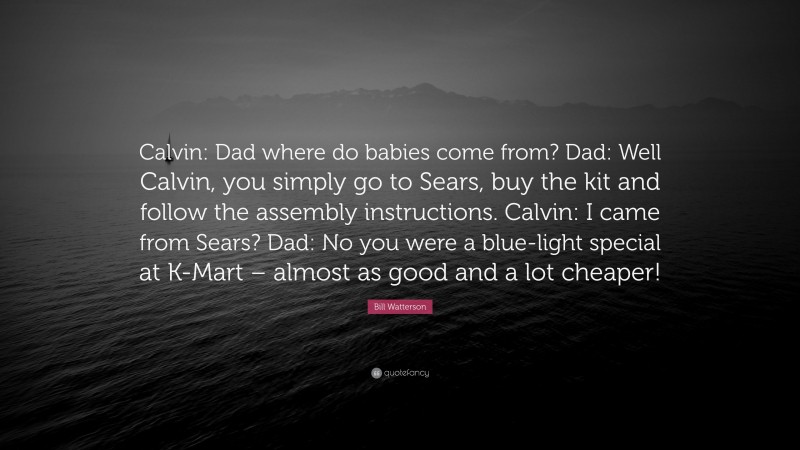 Bill Watterson Quote: “Calvin: Dad where do babies come from? Dad: Well Calvin, you simply go to Sears, buy the kit and follow the assembly instructions. Calvin: I came from Sears? Dad: No you were a blue-light special at K-Mart – almost as good and a lot cheaper!”