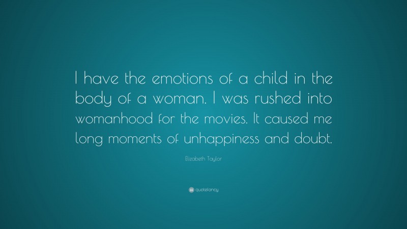 Elizabeth Taylor Quote: “I have the emotions of a child in the body of a woman. I was rushed into womanhood for the movies. It caused me long moments of unhappiness and doubt.”