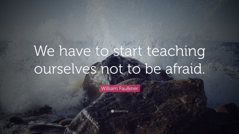 William Faulkner Quote: “We have to start teaching ourselves not to be afraid.”