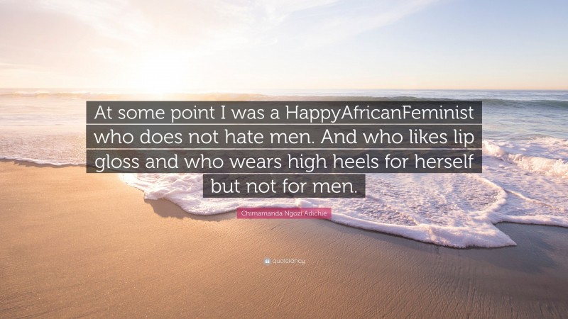 Chimamanda Ngozi Adichie Quote: “At some point I was a HappyAfricanFeminist who does not hate men. And who likes lip gloss and who wears high heels for herself but not for men.”