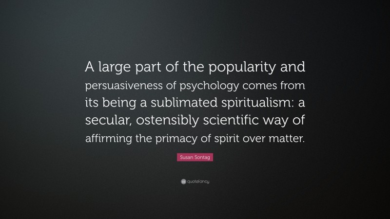Susan Sontag Quote: “A large part of the popularity and persuasiveness of psychology comes from its being a sublimated spiritualism: a secular, ostensibly scientific way of affirming the primacy of spirit over matter.”