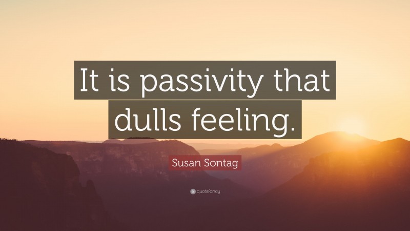 Susan Sontag Quote: “It is passivity that dulls feeling.”