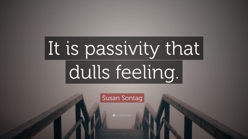Susan Sontag Quote: “It is passivity that dulls feeling.”