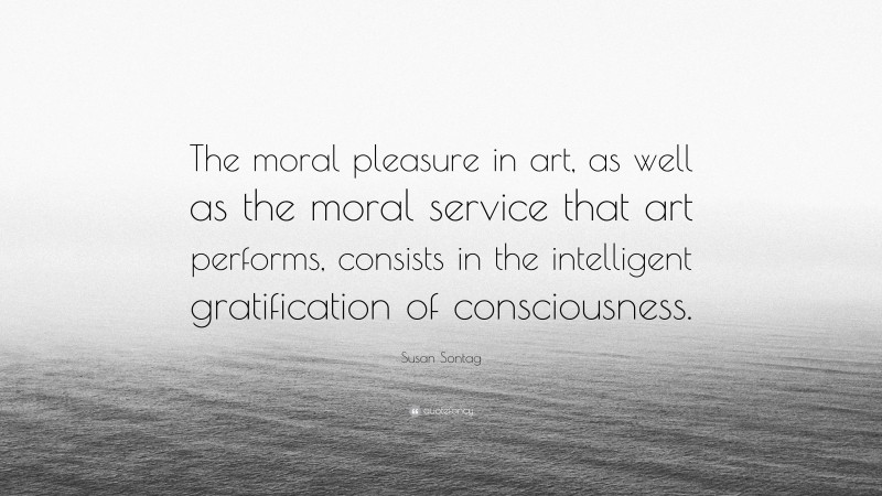 Susan Sontag Quote: “The moral pleasure in art, as well as the moral service that art performs, consists in the intelligent gratification of consciousness.”