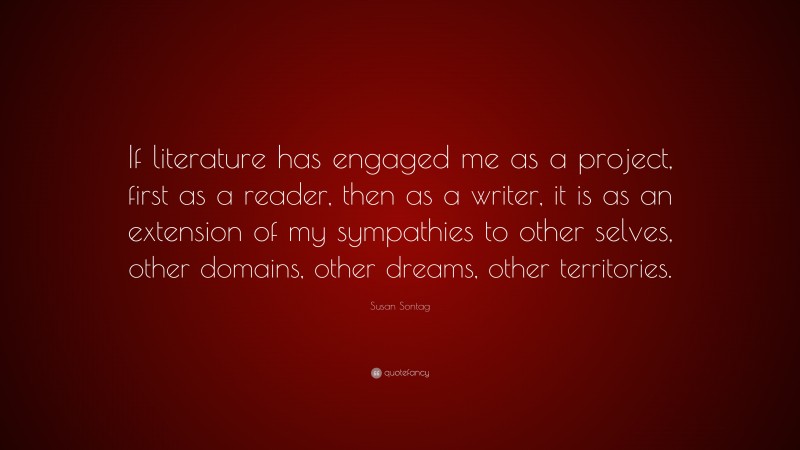 Susan Sontag Quote: “If literature has engaged me as a project, first as a reader, then as a writer, it is as an extension of my sympathies to other selves, other domains, other dreams, other territories.”