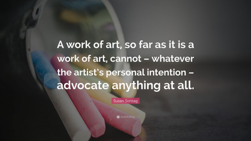 Susan Sontag Quote: “A work of art, so far as it is a work of art, cannot – whatever the artist’s personal intention – advocate anything at all.”