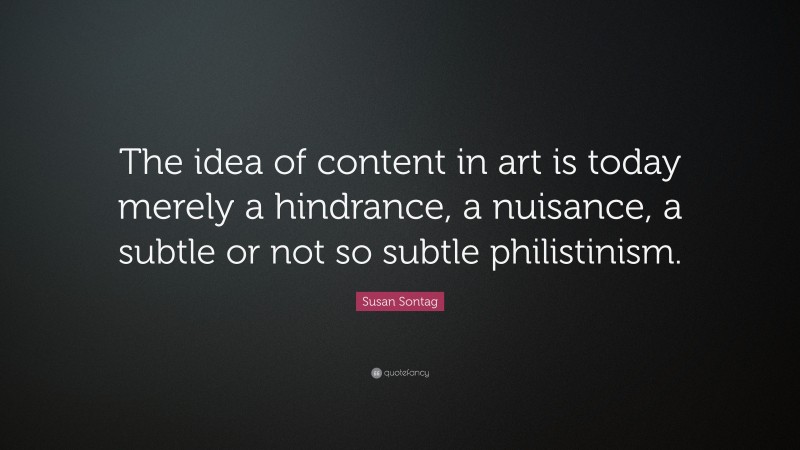 Susan Sontag Quote: “The idea of content in art is today merely a hindrance, a nuisance, a subtle or not so subtle philistinism.”
