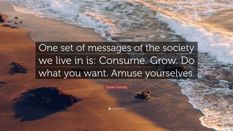 Susan Sontag Quote: “One set of messages of the society we live in is: Consume. Grow. Do what you want. Amuse yourselves.”