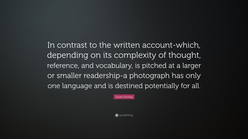 Susan Sontag Quote: “In contrast to the written account-which, depending on its complexity of thought, reference, and vocabulary, is pitched at a larger or smaller readership-a photograph has only one language and is destined potentially for all.”