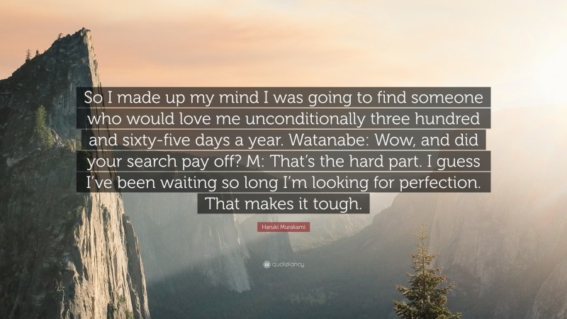 Haruki Murakami Quote: “So I made up my mind I was going to find someone who would love me unconditionally three hundred and sixty-five days a year. Watanabe: Wow, and did your search pay off? M: That’s the hard part. I guess I’ve been waiting so long I’m looking for perfection. That makes it tough.”