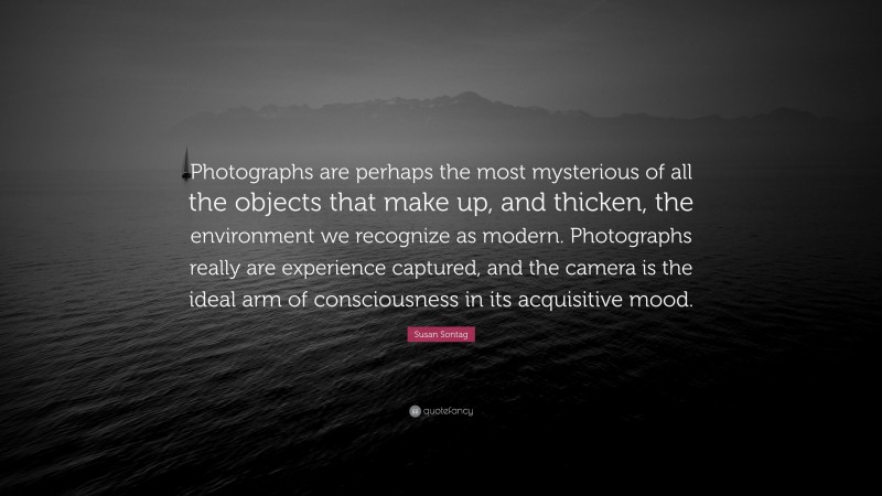 Susan Sontag Quote: “Photographs are perhaps the most mysterious of all the objects that make up, and thicken, the environment we recognize as modern. Photographs really are experience captured, and the camera is the ideal arm of consciousness in its acquisitive mood.”