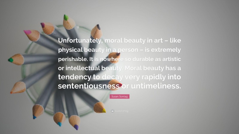 Susan Sontag Quote: “Unfortunately, moral beauty in art – like physical beauty in a person – is extremely perishable. It is nowhere so durable as artistic or intellectual beauty. Moral beauty has a tendency to decay very rapidly into sententiousness or untimeliness.”