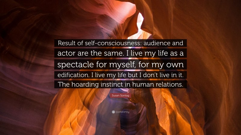 Susan Sontag Quote: “Result of self-consciousness: audience and actor are the same. I live my life as a spectacle for myself, for my own edification. I live my life but I don’t live in it. The hoarding instinct in human relations.”