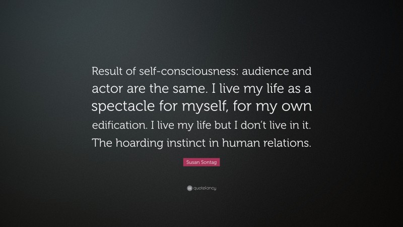 Susan Sontag Quote: “Result of self-consciousness: audience and actor are the same. I live my life as a spectacle for myself, for my own edification. I live my life but I don’t live in it. The hoarding instinct in human relations.”