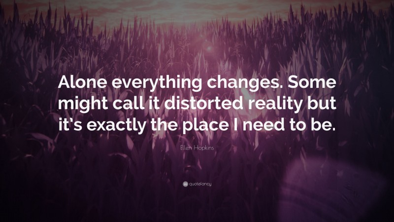 Ellen Hopkins Quote: “Alone everything changes. Some might call it distorted reality but it’s exactly the place I need to be.”