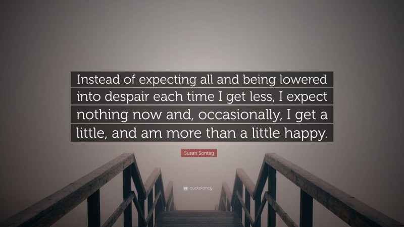 Susan Sontag Quote: “Instead of expecting all and being lowered into despair each time I get less, I expect nothing now and, occasionally, I get a little, and am more than a little happy.”