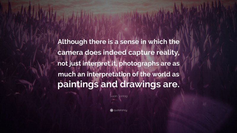 Susan Sontag Quote: “Although there is a sense in which the camera does indeed capture reality, not just interpret it, photographs are as much an interpretation of the world as paintings and drawings are.”