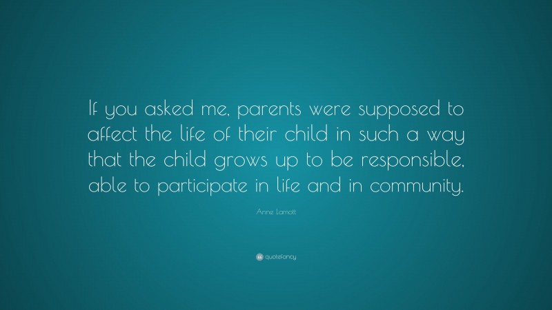 Anne Lamott Quote: “If you asked me, parents were supposed to affect the life of their child in such a way that the child grows up to be responsible, able to participate in life and in community.”
