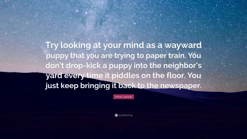 Anne Lamott Quote: “Try looking at your mind as a wayward puppy that you are trying to paper train. You don’t drop-kick a puppy into the neighbor’s yard every time it piddles on the floor. You just keep bringing it back to the newspaper.”