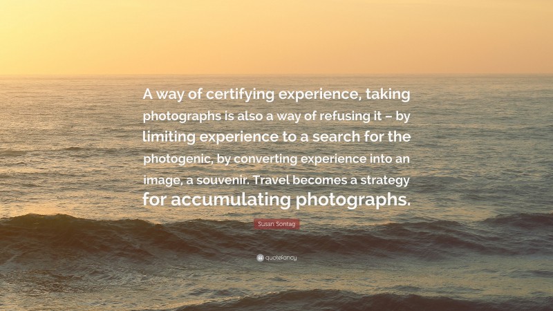 Susan Sontag Quote: “A way of certifying experience, taking photographs is also a way of refusing it – by limiting experience to a search for the photogenic, by converting experience into an image, a souvenir. Travel becomes a strategy for accumulating photographs.”