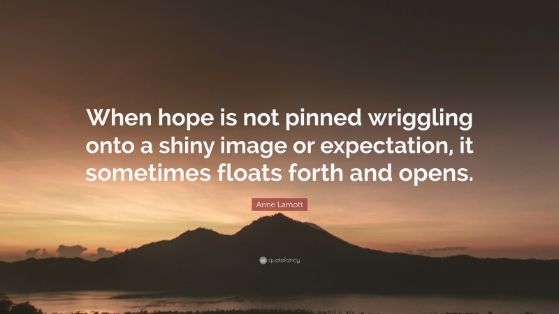 Anne Lamott Quote: “When hope is not pinned wriggling onto a shiny image or expectation, it sometimes floats forth and opens.”