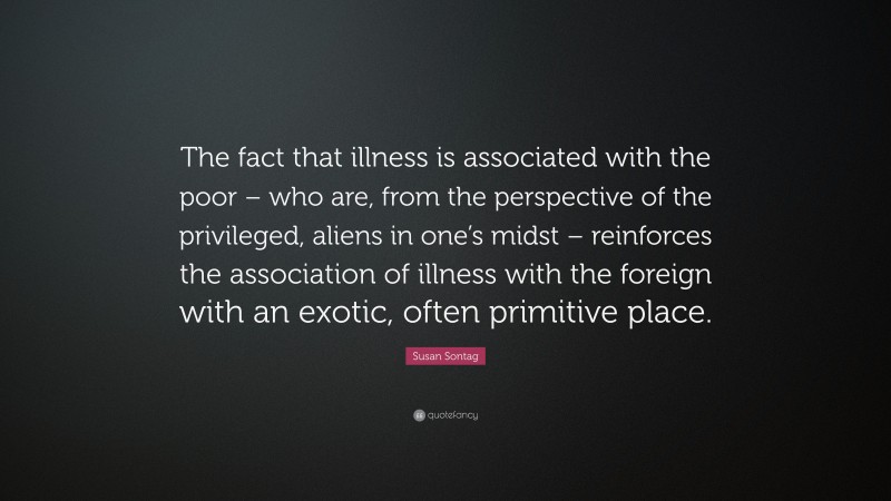Susan Sontag Quote: “The fact that illness is associated with the poor – who are, from the perspective of the privileged, aliens in one’s midst – reinforces the association of illness with the foreign with an exotic, often primitive place.”