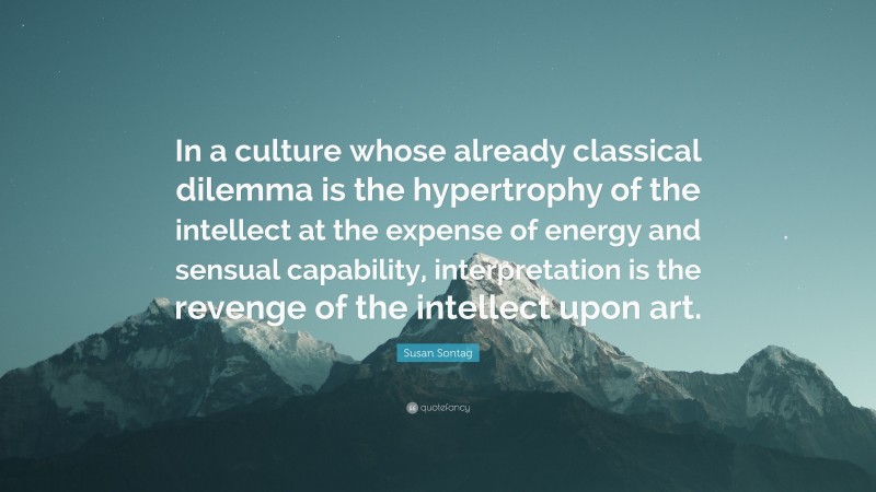 Susan Sontag Quote: “In a culture whose already classical dilemma is the hypertrophy of the intellect at the expense of energy and sensual capability, interpretation is the revenge of the intellect upon art.”