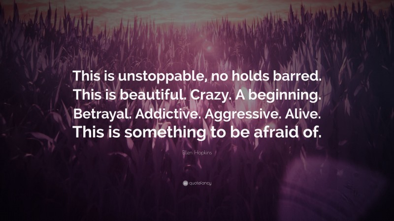 Ellen Hopkins Quote: “This is unstoppable, no holds barred. This is beautiful. Crazy. A beginning. Betrayal. Addictive. Aggressive. Alive. This is something to be afraid of.”