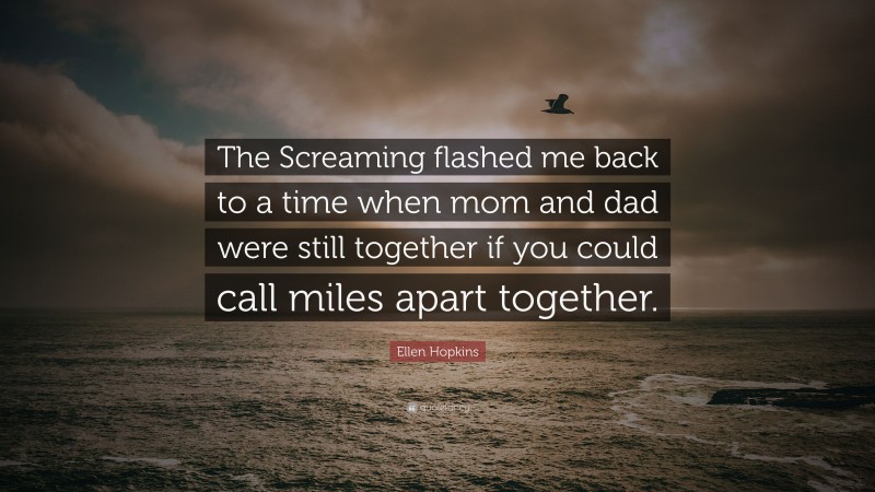 Ellen Hopkins Quote: “The Screaming flashed me back to a time when mom and dad were still together if you could call miles apart together.”