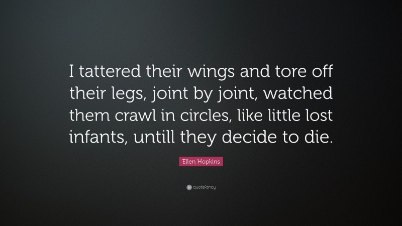 Ellen Hopkins Quote: “I tattered their wings and tore off their legs, joint by joint, watched them crawl in circles, like little lost infants, untill they decide to die.”