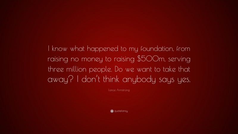 Lance Armstrong Quote: “I know what happened to my foundation, from raising no money to raising $500m, serving three million people. Do we want to take that away? I don’t think anybody says yes.”