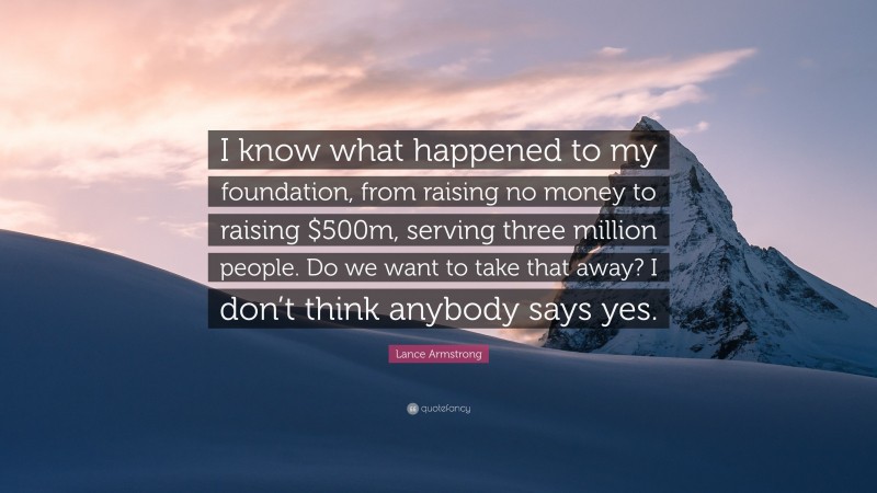 Lance Armstrong Quote: “I know what happened to my foundation, from raising no money to raising $500m, serving three million people. Do we want to take that away? I don’t think anybody says yes.”