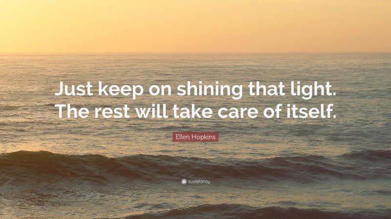 Ellen Hopkins Quote: “Just keep on shining that light. The rest will take care of itself.”