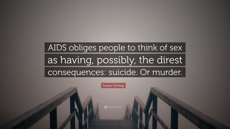 Susan Sontag Quote: “AIDS obliges people to think of sex as having, possibly, the direst consequences: suicide. Or murder.”