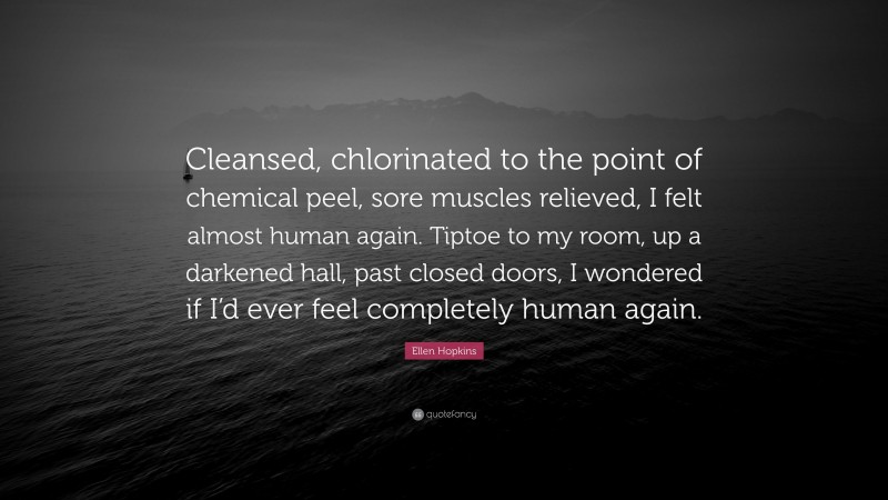 Ellen Hopkins Quote: “Cleansed, chlorinated to the point of chemical peel, sore muscles relieved, I felt almost human again. Tiptoe to my room, up a darkened hall, past closed doors, I wondered if I’d ever feel completely human again.”