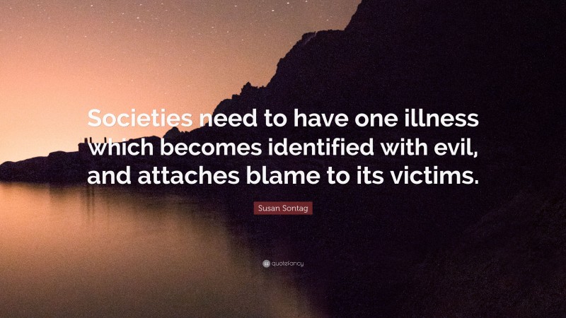Susan Sontag Quote: “Societies need to have one illness which becomes identified with evil, and attaches blame to its victims.”