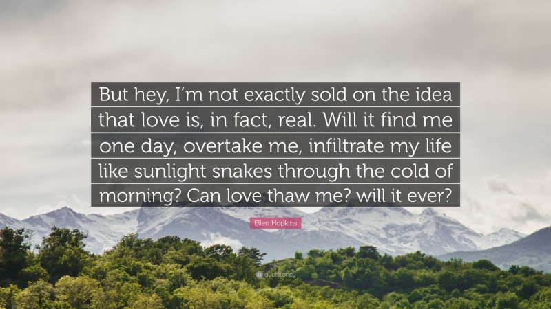 Ellen Hopkins Quote: “But hey, I’m not exactly sold on the idea that love is, in fact, real. Will it find me one day, overtake me, infiltrate my life like sunlight snakes through the cold of morning? Can love thaw me? will it ever?”