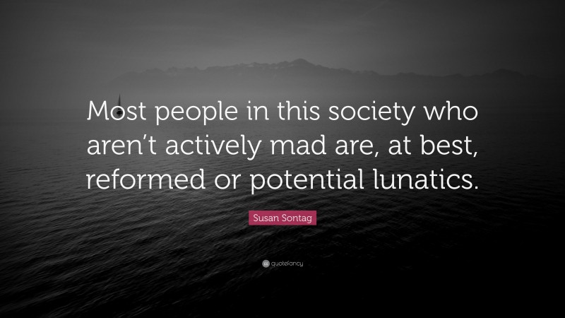 Susan Sontag Quote: “Most people in this society who aren’t actively mad are, at best, reformed or potential lunatics.”