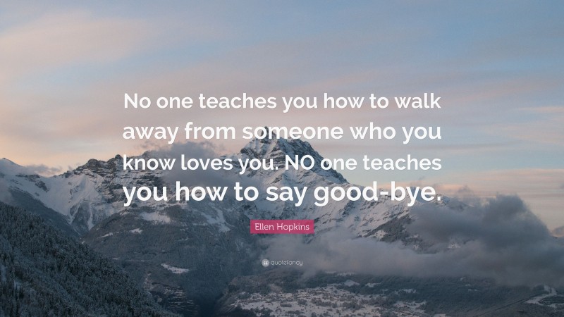 Ellen Hopkins Quote: “No one teaches you how to walk away from someone who you know loves you. NO one teaches you how to say good-bye.”