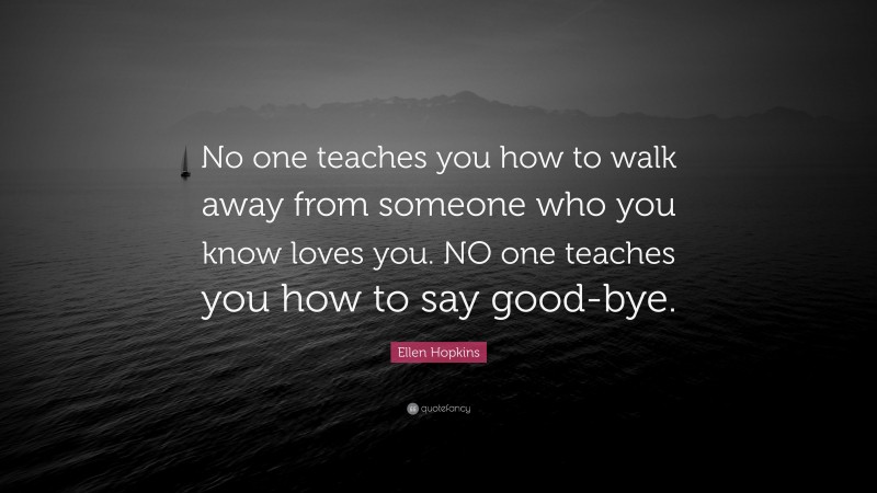 Ellen Hopkins Quote: “No one teaches you how to walk away from someone who you know loves you. NO one teaches you how to say good-bye.”