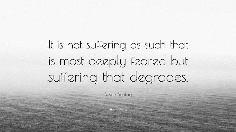 Susan Sontag Quote: “It is not suffering as such that is most deeply feared but suffering that degrades.”