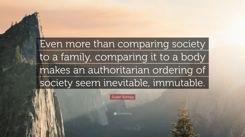Susan Sontag Quote: “Even more than comparing society to a family, comparing it to a body makes an authoritarian ordering of society seem inevitable, immutable.”