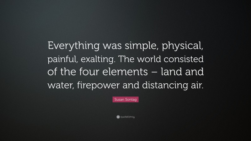 Susan Sontag Quote: “Everything was simple, physical, painful, exalting. The world consisted of the four elements – land and water, firepower and distancing air.”