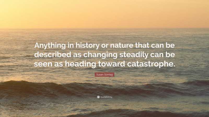 Susan Sontag Quote: “Anything in history or nature that can be described as changing steadily can be seen as heading toward catastrophe.”