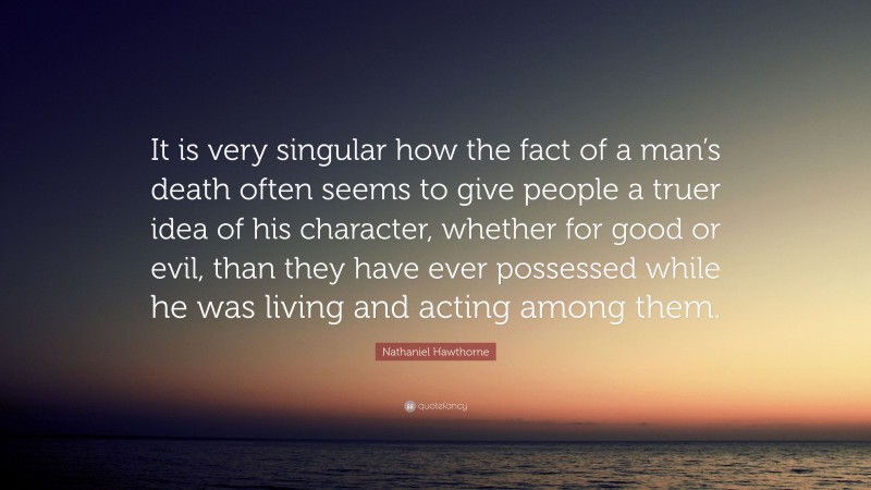 Nathaniel Hawthorne Quote: “It is very singular how the fact of a man’s death often seems to give people a truer idea of his character, whether for good or evil, than they have ever possessed while he was living and acting among them.”